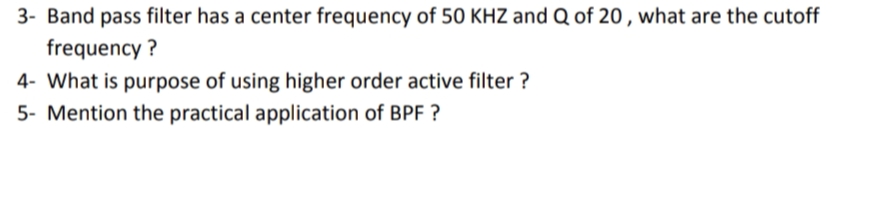 3- Band pass filter has a center frequency of 50 KHZ and Q of 20 , what are the cutoff
frequency ?
4- What is purpose of using higher order active filter ?
5- Mention the practical application of BPF ?
