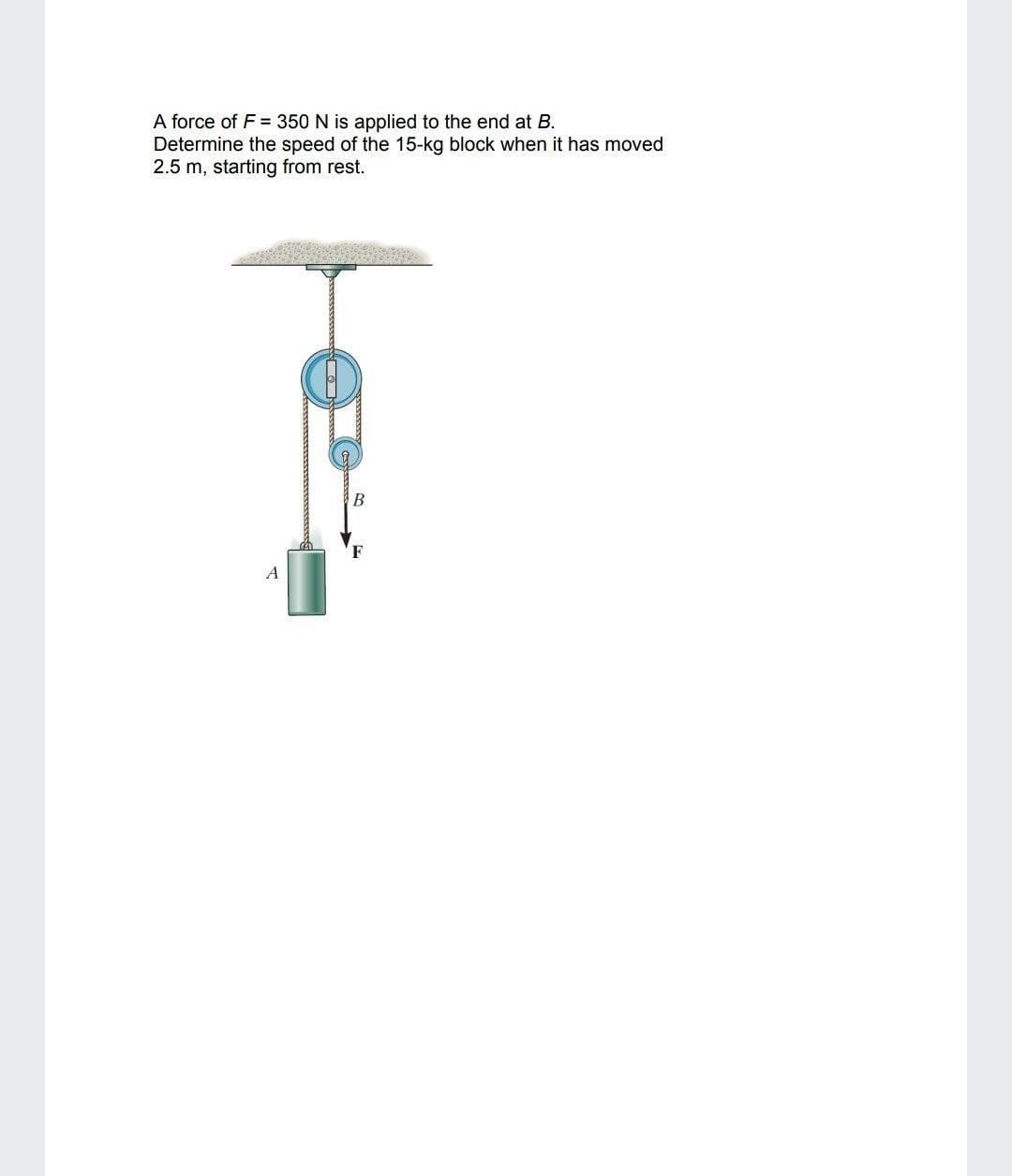 A force of F = 350 N is applied to the end at B.
Determine the speed of the 15-kg block when it has moved
2.5 m, starting from rest.
В
A
