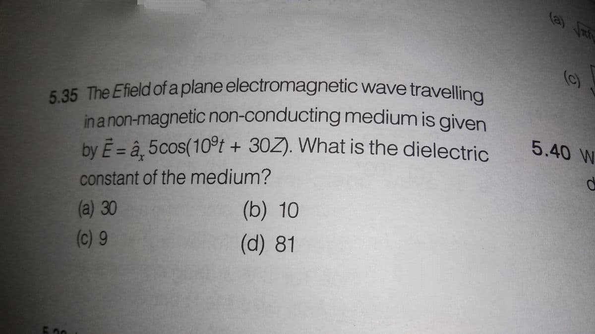 5.35 The Efield of a plane electromagnetic wave travelling
(a) Jat
(c)
inanon-magnetic non-conducting medium is given
by E = â. 5cos(10°t + 30Z). What is the dielectric.
5.40 W
constant of the medium?
(a) 30
(b) 10
(c) 9
(d)81
500
