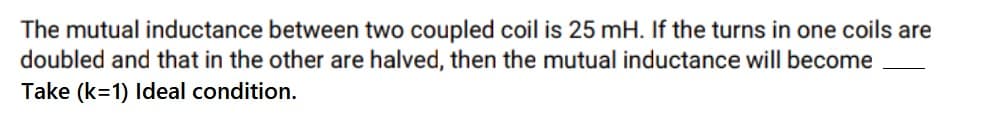 The mutual inductance between two coupled coil is 25 mH. If the turns in one coils are
doubled and that in the other are halved, then the mutual inductance will become
Take (k=1) Ideal condition.
