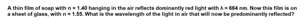 A thin film of soap with n = 1.40 hanging in the air reflects dominantly red light with A = 664 nm. Now this film is on
a sheet of glass, with n = 1.55. What is the wavelength of the light in air that will now be predominantly reflected?
