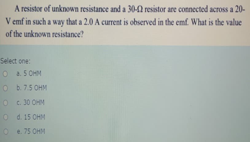 A resistor of unknown resistance and a 30-2 resistor are connected across a 20-
V emf in such a way that a 2.0 A current is observed in the emf. What is the value
of the unknown resistance?
Select one:
a. 5 OHM
O b. 7.5 OHM
О с. 30 ОНМ
O d. 15 OHM
О e. 75 ОНМ
