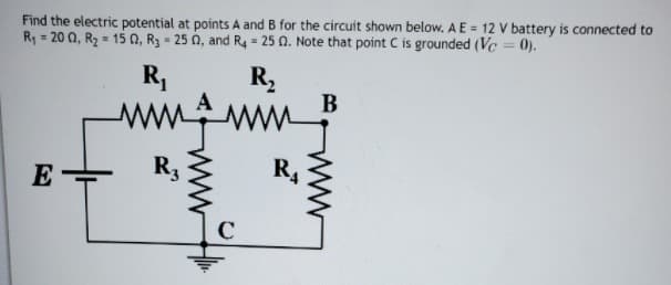 Find the electric potential at points A and B for the circuit shown below. A E = 12 V battery is connected to
Ry = 20 0, R2 = 15 0, R3 - 25 0, and R4 25 0. Note that point C is grounded (Vc = 0).
R,
R,
В
ww.gmm
E
R3
R4
