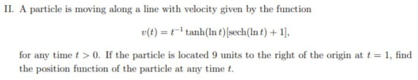 II. A particle is moving along a line with velocity given by the function
v(t) = t- tanh(lnt)[sech(ln t) + 1],
for any time t > 0. If the particle is located 9 units to the right of the origin at t = 1, find
the position function of the particle at any time t.
