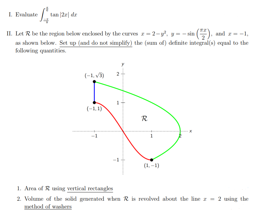 I. Evaluate
tan |2x dx
ff
II. Let R be the region below enclosed by the curves a = 2-y², y = − sin (72²),
and x = -1,
as shown below. Set up (and do not simplify) the (sum of) definite integral(s) equal to the
following quantities.
2
(-1,√3)
(-1,1)
X
-1
1
(1,-1)
1. Area of R using vertical rectangles
2. Volume of the solid generated when R is revolved about the line a
method of washers
1
R
2 using the