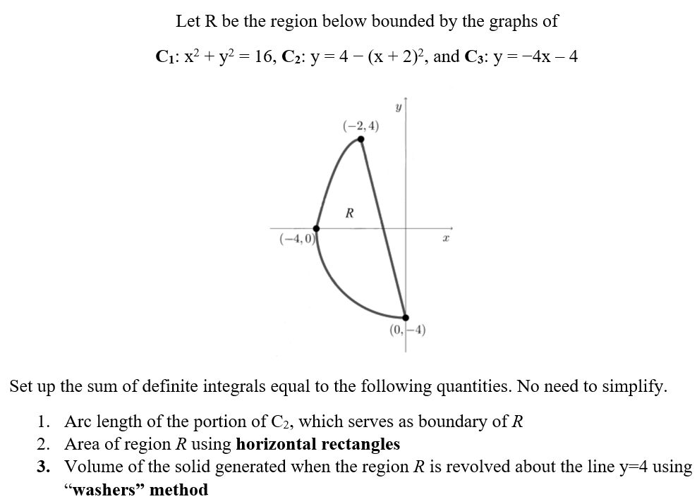 Set
Let R be the region below bounded by the graphs of
C₁: x² + y² = 16, C₂: y = 4 − (x + 2)², and C3: y =-4x - 4
(-2,4)
R
(-4,0)
(0,-4)
up
the sum of definite integrals equal to the following quantities. No need to simplify.
1. Arc length of the portion of C2, which serves as boundary of R
2. Area of region R using horizontal rectangles
3.
Volume of the solid generated when the region R is revolved about the line y=4 using
"washers" method