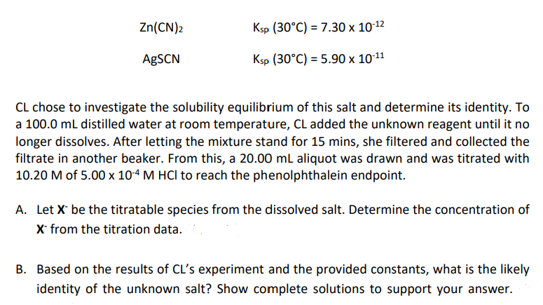 Zn(CN)2
Ksp (30°C) = 7.30 x 10-12
AgSCN
Ksp (30°C) = 5.90 × 10-11
CL chose to investigate the solubility equilibrium of this salt and determine its identity. To
a 100.0 mL distilled water at room temperature, CL added the unknown reagent until it no
longer dissolves. After letting the mixture stand for 15 mins, she filtered and collected the
filtrate in another beaker. From this, a 20.00 mL aliquot was drawn and was titrated with
10.20 M of 5.00 x 10-4 M HCI to reach the phenolphthalein endpoint.
A. Let X be the titratable species from the dissolved salt. Determine the concentration of
X* from the titration data.
B. Based on the results of CL's experiment and the provided constants, what is the likely
identity of the unknown salt? Show complete solutions to support your answer.