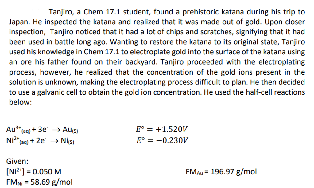 Tanjiro, a Chem 17.1 student, found a prehistoric katana during his trip to
Japan. He inspected the katana and realized that it was made out of gold. Upon closer
inspection, Tanjiro noticed that it had a lot of chips and scratches, signifying that it had
been used in battle long ago. Wanting to restore the katana to its original state, Tanjiro
used his knowledge in Chem 17.1 to electroplate gold into the surface of the katana using
an ore his father found on their backyard. Tanjiro proceeded with the electroplating
process, however, he realized that the concentration of the gold ions present in the
solution is unknown, making the electroplating process difficult to plan. He then decided
to use a galvanic cell to obtain the gold ion concentration. He used the half-cell reactions
below:
Au³+ (aq) + 3e →→ Au(s)
Ni²+
*(aq) + 2e → Ni(s)
E° = +1.520V
E° = -0.230V
Given:
[Ni²+] = 0.050 M
FMAU = 196.97 g/mol
FMNi = 58.69 g/mol