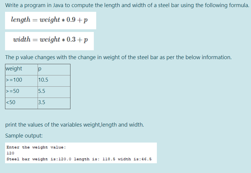 Write a program in Java to compute the length and width of a steel bar using the following formula.
length = weight * 0.9 +p
width = weight * 0.3 +p
The p value changes with the change in weight of the steel bar as per the below information.
weight
>=100
10.5
>=50
5.5
<50
3.5
print the values of the variables weight,length and width.
Sample output:
Enter the weight value:
|120
Steel bar weight is:120.0 length is: 118.5 width is:46.5
