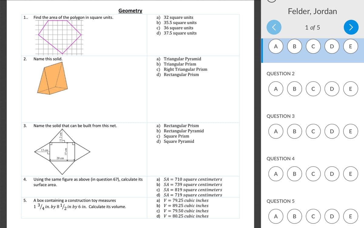 Geometry
Felder, Jordan
Find the area of the polygon in square units.
32 square units
b) 35.5 square units
c) 36 square units
d) 37.5 square units
1..
1 of 5
A
В
C
E
a) Triangular Pyramid
b) Triangular Prism
c) Right Triangular Prism
d) Rectangular Prism
2.
Name this solid.
QUESTION 2
A
В
C
E
QUESTION 3
a) Rectangular Prism
b) Rectangular Pyramid
c) Square Prism
d) Square Pyramid
Name the solid that can be built from this net.
A
В
D
E
13 cm
20 cm
QUESTION 4
A
В
C
D
E
a) SA
b) SA = 739 square centimeters
c) SA = 819 square centimeters
d) SA = 719 square centimeters
a) V = 79.25 cubic inches
b) V = 89.25 cubic inches
c) V = 79.50 cubic inches
d) V = 80.25 cubic inches
Using the same figure as above (in question 67), calculate its
surface area.
4.
710 square centimeters
5.
A box containing a construction toy measures
QUESTION 5
1 3 in. by 8 1/2 in by 6 in. Calculate its volume.
4
A
В
D
E
3.
15 cm
11.2 cm
B.
