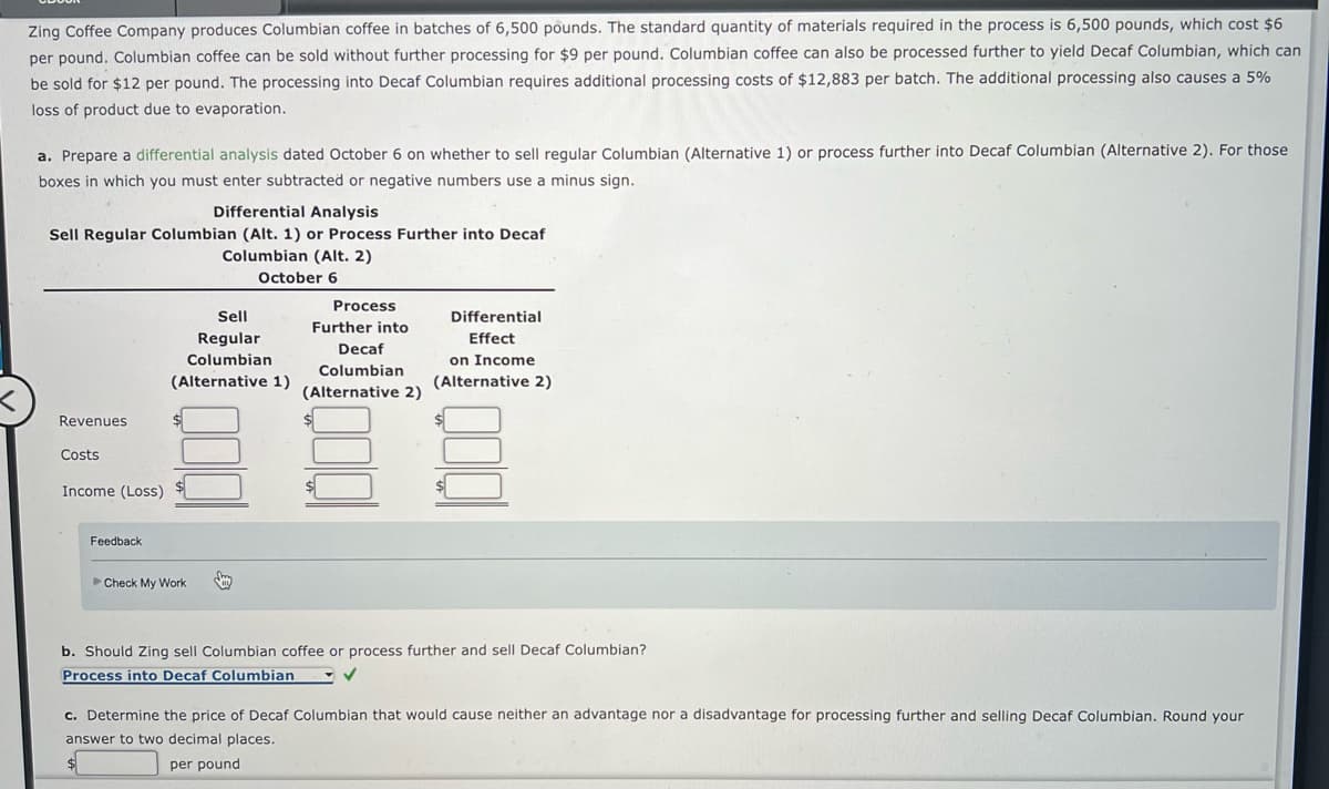Zing Coffee Company produces Columbian coffee in batches of 6,500 pounds. The standard quantity of materials required in the process is 6,500 pounds, which cost $6
per pound. Columbian coffee can be sold without further processing for $9 per pound. Columbian coffee can also be processed further to yield Decaf Columbian, which can
be sold for $12 per pound. The processing into Decaf Columbian requires additional processing costs of $12,883 per batch. The additional processing also causes a 5%
loss of product due to evaporation.
a. Prepare a differential analysis dated October 6 on whether to sell regular Columbian (Alternative 1) or process further into Decaf Columbian (Alternative 2). For those
boxes in which you must enter subtracted or negative numbers use a minus sign.
Differential Analysis
Sell Regular Columbian (Alt. 1) or Process Further into Decaf
Columbian (Alt. 2)
October 6
Revenues
Costs
Income (Loss)
Feedback
Sell
Regular
Columbian
(Alternative 1)
Check My Work
Process
Further into
Decaf
Columbian
(Alternative 2)
Differential
Effect
on Income
(Alternative 2)
b. Should Zing sell Columbian coffee or process further and sell Decaf Columbian?
Process into Decaf Columbian
✓
c. Determine the price of Decaf Columbian that would cause neither an advantage nor a disadvantage for processing further and selling Decaf Columbian. Round your
answer to two decimal places.
per pound