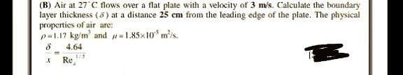 (B) Air at 27 C flows over a flat plate with a velocity of 3 m/s. Calculate the boundary
layer thickness (8) at a distance 25 cm from the leading edge of the plate. The physical
properties of air are:
p=1.17 kg/m² and
1.85x10 m/s.
8
4.64
X
Re
1/2