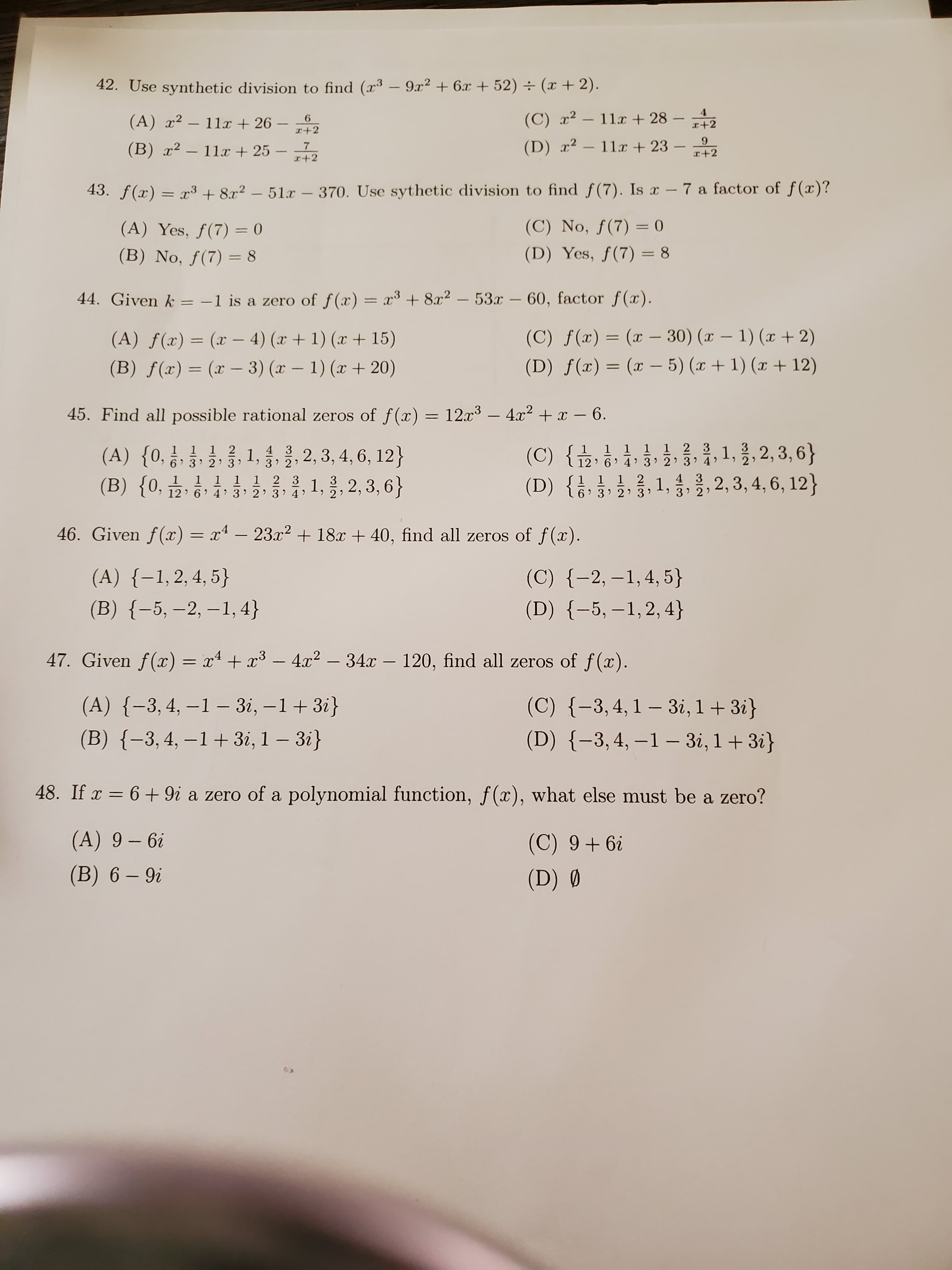 42. Use synthetic division to find (x³ –- 9x2 + 6x + 52) ÷ (x + 2).
(A) x²
11x + 26 –
(C) x?
- 11x + 28
x+2
(B) x² – 11x + 25 - -7
I+2
(D) x2 – 11x + 23
6.
x+2
43. f(x) = x³ + 8x2 – 51a
370. Use sythetic division to find f(7). Is x -7 a factor of f(x)?
%3D
(A) Yes, f(7) = 0
(C) No, ƒ(7) = 0
%3D
(B) No, ƒ(7) = 8
(D) Yes, f(7) = 8
%3D
%3D
44. Given k = -1 is a zero of f(x) = x3 + 8x2 - 53x -60, factor f(x).
(A) ƒ(x) = (x – 4) (x + 1) (x + 15)
(C) ƒ(x) = (x – 30) (x – 1) (x + 2)
%3D
(B) f(x) = (x – 3) (x – 1) (x + 20)
(D) ƒ(x) = (x - 5) (x+ 1) (x + 12)
%3D
45. Find all possible rational zeros of f(x) = 12x³ – 4x2 +x - 6.
(C) { }, 1, }, 2, 3, 6}
1 1 1 1 1 2 3
12' 6 4' 3' 2 3
4 3
) 3 2)
1, 올,
응,, 2,3, 4, 6, 12}
1, 흥, 2,3,6}
1 2
6 3 2) 3
(A) {0,
(B) {0,
1,
4 3
> 3 2)
1 1 1 2 3
12 6 4 3' 2 3) 4
2,3, 4, 6, 12}
6 3 2 3
46. Given f(x) = x4 – 23x² + 18x + 40, find all zeros of f(x).
%3D
(C) {-2, –1,4, 5}
(D) {-5, –1,2, 4}
(A) {-1,2,4, 5}
(B) {-5, –2, –1, 4}
47. Given f(x) = x + x³ – 4.x2 – 34x – 120, find all zeros of f(x).
(A) {-3, 4, –1 – 3i, –1+ 3i}
(C) {-3,4,1 – 3i, 1 + 3i}
(D) {-3,4, –1 – 3i, 1+ 3i}
(B) {-3,4, –1+ 3i, 1 – 3i}
48. If x = 6 + 9i a zero of a polynomial function, f(x), what else must be a zero?
(A) 9 – 6i
(C) 9+ 6i
(B) 6 – 9i
(D) Ø
