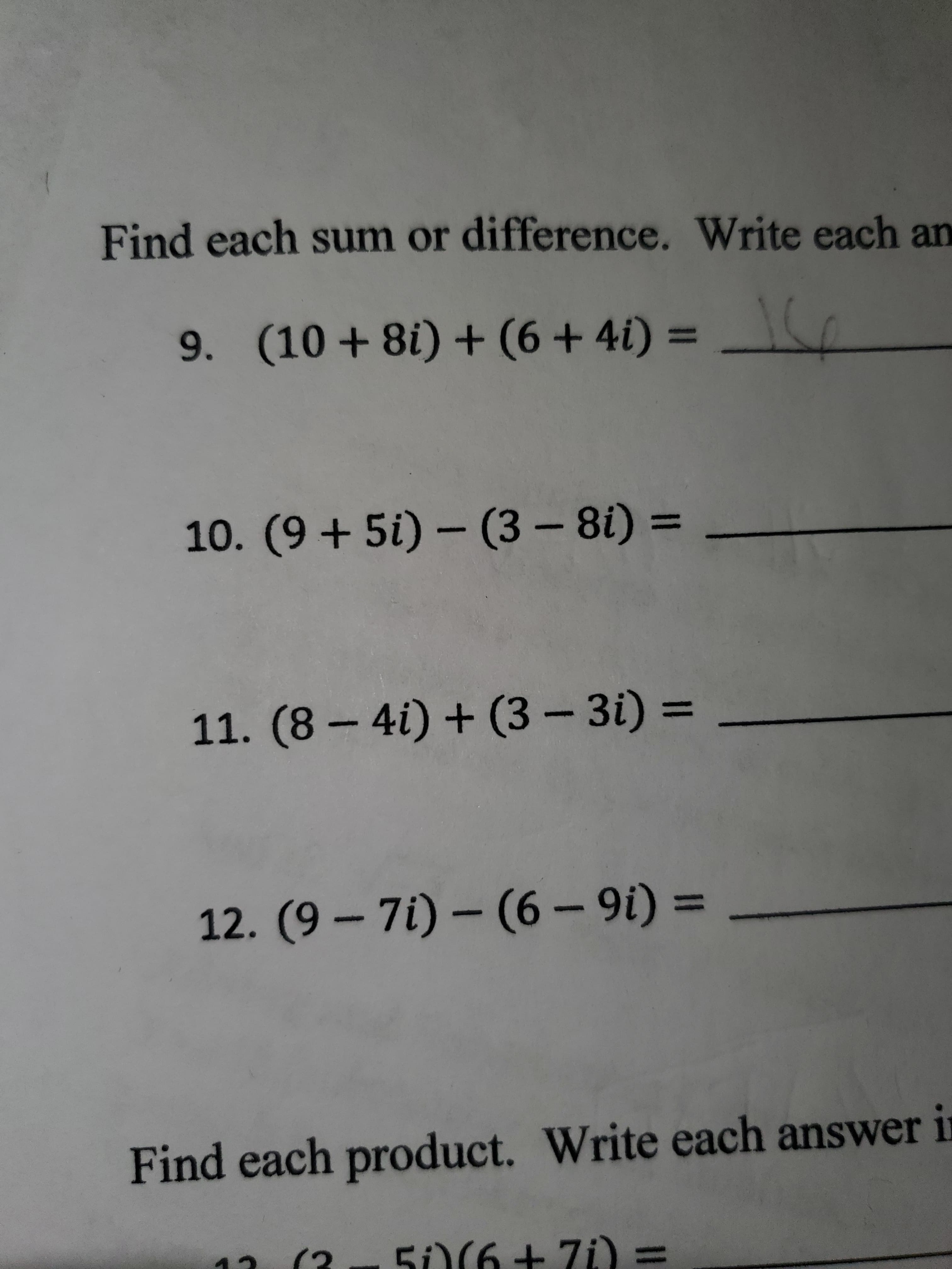 Find each sum or difference. Write each an
9. (10 + 8i) + (6 + 4i) =
10. (9 + 5i) – (3 – 8i) =
11. (8 – 4i) + (3 – 3i) =
%3D
12. (9 – 7i) – (6 – 9i) =
Find each product. Write each answer i
(3
5O(6+ 7i) =
