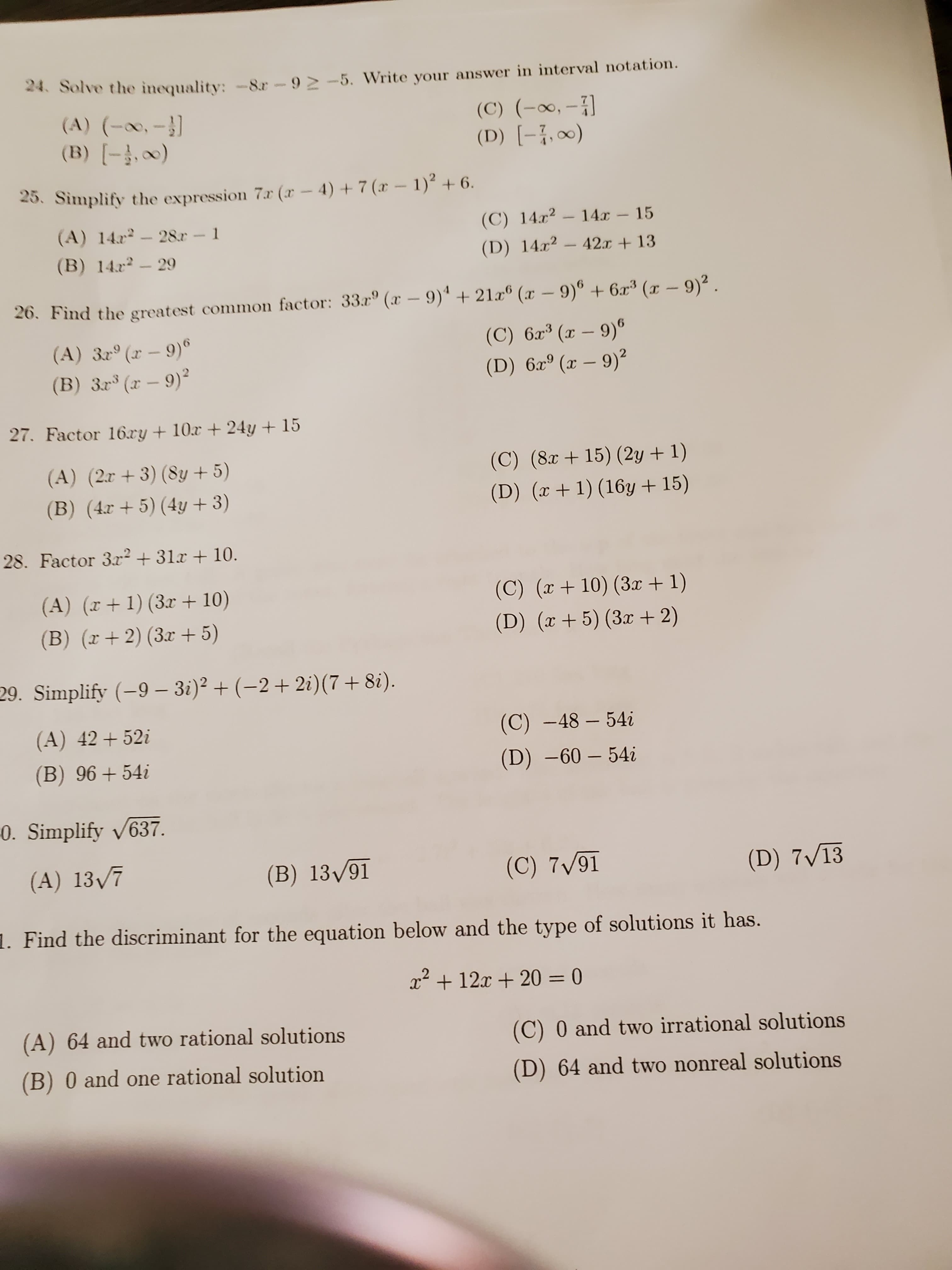 24. Solve the inequality: -8r-9 > -5. Write your answer in interval notation.
(A) (-0,-}]
(B) [-,0)
(C) (-∞, - )
(D) [-{,∞0)
:O_LRY
25. Simplify the expression 7r (x – 4) + 7 (x – 1)² + 6.
(A) 14x-28.r 1
(C) 14x?
14x
15
SVAARA
(B) 14r- 29
(D) 14x²
42.x + 13
26. Find the greatest common factor: 33.r° (x – 9)' + 21x® (x – 9)° + 6x³ (x – 9)2.
(A) 3r° (x – 9)°
(B) 3r° (x – 9)²
(C) 6x³ (x – 9)°
(D) 6xº (x – 9)²
27. Factor 16.cy + 10x + 24y + 15
(A) (2r + 3) (8y + 5)
(B) (4r + 5) (4y + 3)
(C) (8x + 15) (2y + 1)
(D) (x+1) (16y + 15)
28. Factor 3x² + 31x + 10.
(A) (r+ 1) (3x + 10)
(C) (r+ 10) (3x + 1)
(B) (x+2) (3x + 5)
(D) (x+5) (3x + 2)
29. Simplify (-9 – 3i)² + (–2+ 2i)(7+ 8i).
(A) 42+ 52i
(C) -48 – 54i
(B) 96+54i
(D) –60 – 54i
0. Simplify v637.
(A) 13/7
(B) 13/91
(C) 7/91
(D) 7V13
1. Find the discriminant for the equation below and the type of solutions it has.
x² + 12x + 20 = 0
(A) 64 and two rational solutions
(C) 0 and two irrational solutions
(B) 0 and one rational solution
(D) 64 and two nonreal solutions
