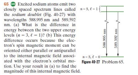 65 o Excited sodium atoms emit two
closely spaced spectrum lines called n= 3, € = 1{
the sodium doublet (Fig. 40-27) with
wavelengths 588.995 nm and 589.592
nm. (a) What is the difference in
energy between the two upper energy
levels (n = 3, € = 1)? (b) This energy
%3D
%3D
difference occurs because the elec-
tron's spin magnetic moment can be
oriented either parallel or antiparallel
to the internal magnetic field associ-
ated with the electron's orbital mo- Figure 40-27 Problem 65.
tion. Use your result in (a) to find the
magnitude of this internal magnetic field.
n= 3, € = 0
uu C66'889
589. 592 nm
