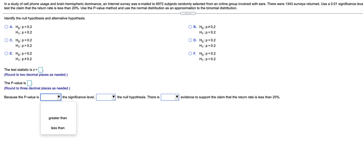 In a study of cell phone usage and brain hemispheric dominance, an Internet survey was e-mailed to 6972 subjects randomly selected from an online group involved with ears. There were 1343 surveys returned. Use a 0.01 significance leve
test the claim that the return rate is less than 20%. Use the P-value method and use the normal distribution as an approximation to the binomial distribution.
Identify the null hypothesis and alternative hypothesis.
O A. Ho:p=0.2
H1: p<0.2
О В. Но: р#0.2
H1:p= 0.2
O C. Ho: p= 0.2
D. Ho: p>0.2
H1:p>0.2
H1:p= 0.2
E. Ho: p= 0.2
OF. Ho: p<0.2
H1:p#0.2
H1:p=0.2
The test statistic is z =
(Round to two decimal places as needed.)
The P-value is
(Round to three decimal places as needed.)
Because the P-value is
the significance level,
the null hypothesis. There is
evidence to support the claim that the return rate is less than 20%.
greater than
less than
