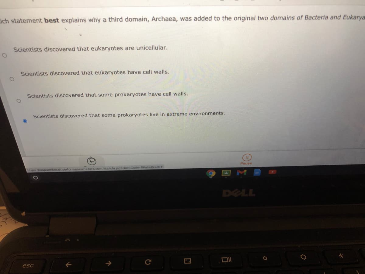 ich statement best explains why a third domain, Archaea, was added to the original two domains of Bacteria and Eukarya
Scientists discovered that eukaryotes are unicellular.
Scientists discovered that eukaryotes have cell walls.
Scientists discovered that some prokaryotes have cell walls.
Scientists discovered that some prokaryotes live in extreme environments.
Pause
https://olapalmbea ch performancematters.com/ola/ola jsp?dientCode-fiPalmBeach#
DELL
esc
