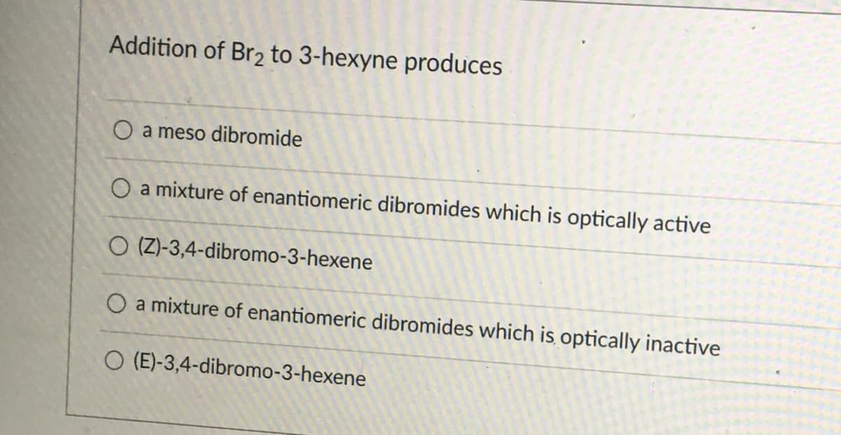 Addition of Br2 to 3-hexyne produces
O a meso dibromide
O a mixture of enantiomeric dibromides which is optically active
O (Z)-3,4-dibromo-3-hexene
O a mixture of enantiomeric dibromides which is optically inactive
O (E)-3,4-dibromo-3-hexene
