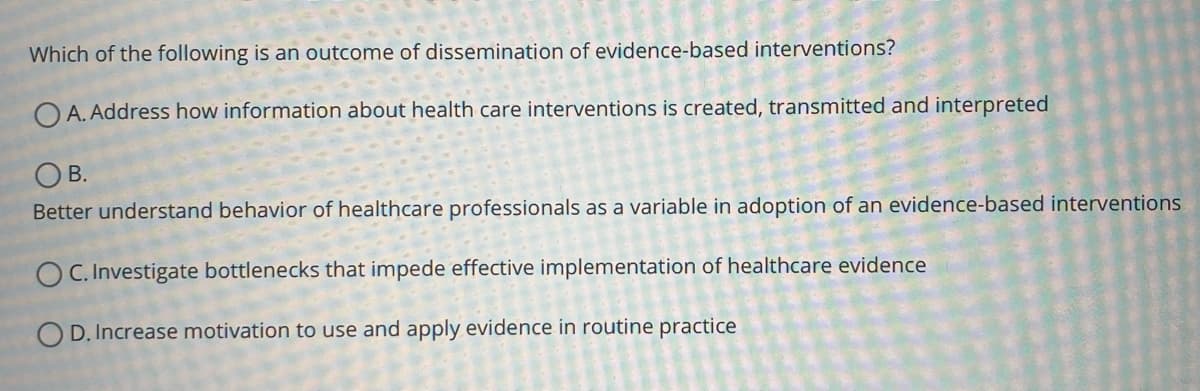 Which of the following is an outcome of dissemination of evidence-based interventions?
O A. Address how information about health care interventions is created, transmitted and interpreted
OB.
Better understand behavior of healthcare professionals as a variable in adoption of an evidence-based interventions
OC. Investigate bottlenecks that impede effective implementation of healthcare evidence
OD. Increase motivation to use and apply evidence in routine practice