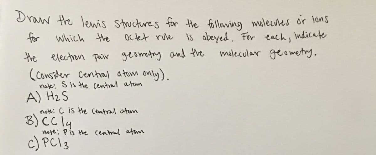 Draw the lewis Stuctres for the follawing molecules or 1ons
is obeyed. For each, indicate
mulecular geometry.
for
which the
Oc tet rove
the electron pair geometry and the
(consider Central atum only).
note; S is the Central atom
A) HzS
note: c is the Central atom
B) CC 4
note: P is the central atom
c) PC 3
