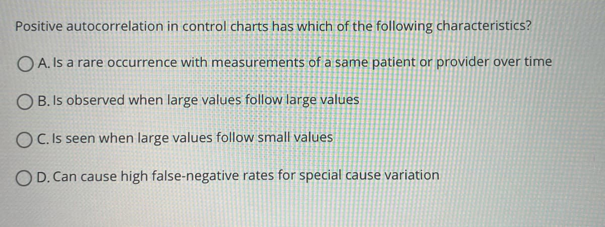 Positive autocorrelation in control charts has which of the following characteristics?
OA. Is a rare occurrence with measurements of a same patient or provider over time
OB. Is observed when large values follow large values
OC. Is seen when large values follow small values
OD. Can cause high false-negative rates for special cause variation