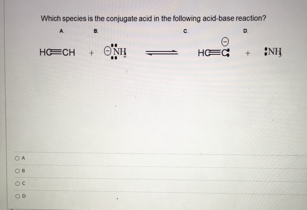 Which species is the conjugate acid in the following acid-base reaction?
A.
В.
с.
D.
HECH
ΘΝΗ
HEC
NH
O A
O D
