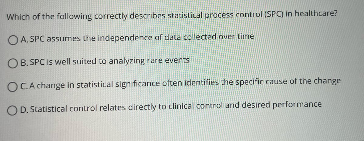 Which of the following correctly describes statistical process control (SPC) in healthcare?
OA. SPC assumes the independence of data collected over time
B. SPC is well suited to analyzing rare events
OC. A change in statistical significance often identifies the specific cause of the change
OD. Statistical control relates directly to clinical control and desired performance