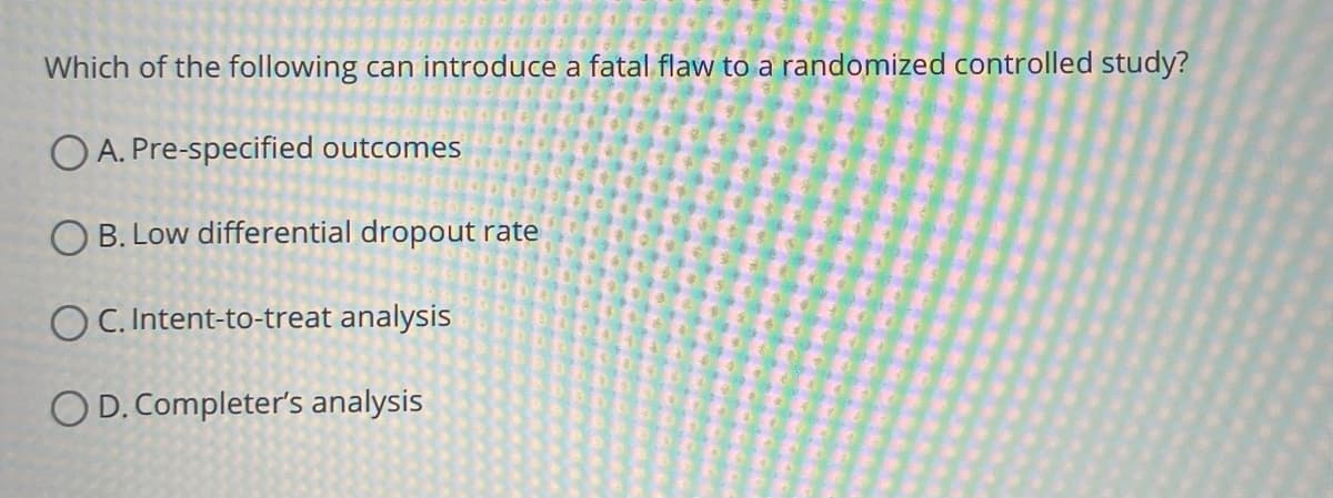 Which of the following can introduce a fatal flaw to a randomized controlled study?
OA. Pre-specified outcomes
O B. Low differential dropout rate
OC. Intent-to-treat analysis
OD. Completer's analysis