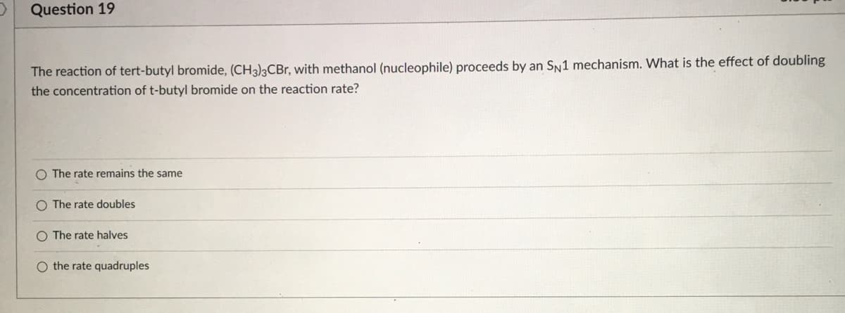 Question 19
The reaction of tert-butyl bromide, (CH3)3CBr, with methanol (nucleophile) proceeds by an SN1 mechanism. What is the effect of doubling
the concentration of t-butyl bromide on the reaction rate?
O The rate remains the same
O The rate doubles
O The rate halves
O the rate quadruples
