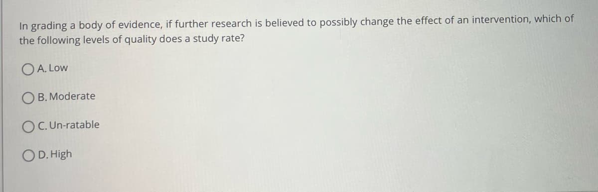 In grading a body of evidence, if further research is believed to possibly change the effect of an intervention, which of
the following levels of quality does a study rate?
OA. Low
B. Moderate
OC. Un-ratable
D. High