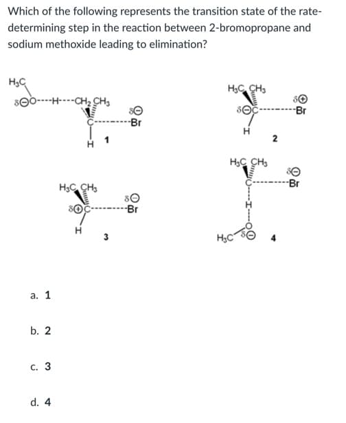 Which of the following represents the transition state of the rate-
determining step in the reaction between 2-bromopropane and
sodium methoxide leading to elimination?
H;C
H;C CH,
S0----H----CH2 CH3
-Br
-Br
2
H3C CH,
Br
H3C CH:
---Br
3
H3C
а. 1
b. 2
с. 3
d. 4
