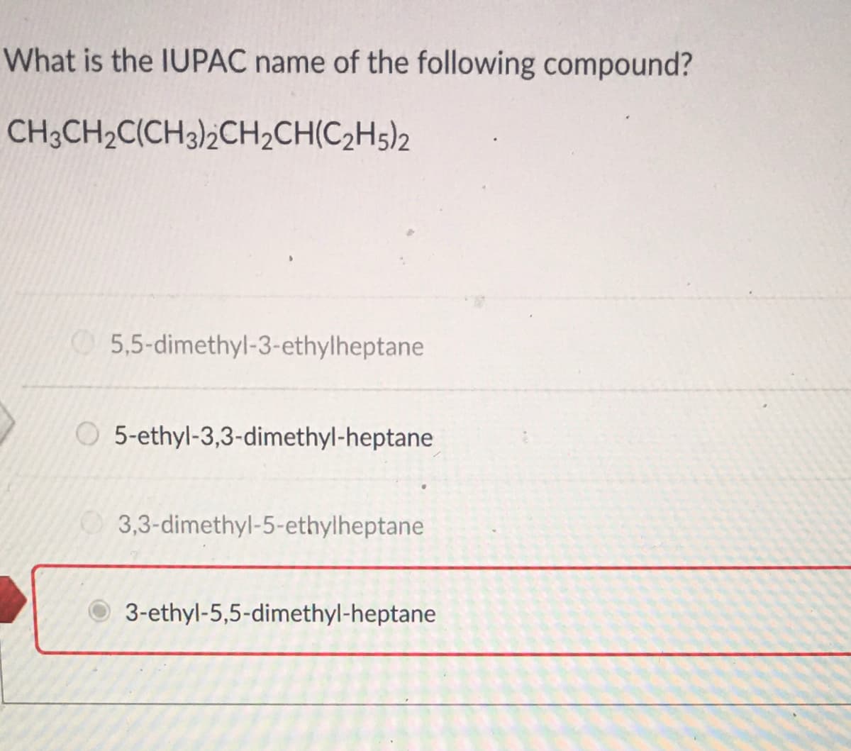 What is the IUPAC name of the following compound?
CH3CH2C(CH3)2CH2CH(C2H5)2
5,5-dimethyl-3-ethylheptane
O 5-ethyl-3,3-dimethyl-heptane
3,3-dimethyl-5-ethylheptane
3-ethyl-5,5-dimethyl-heptane
