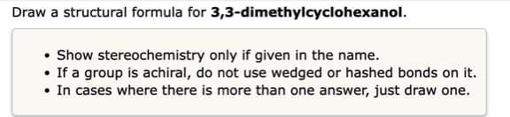 Draw a structural formula for 3,3-dimethylcyclohexanol.
• Show stereochemistry only if given in the name.
• If a group is achiral, do not use wedged or hashed bonds on it.
• In cases where there is more than one answer, just draw one.