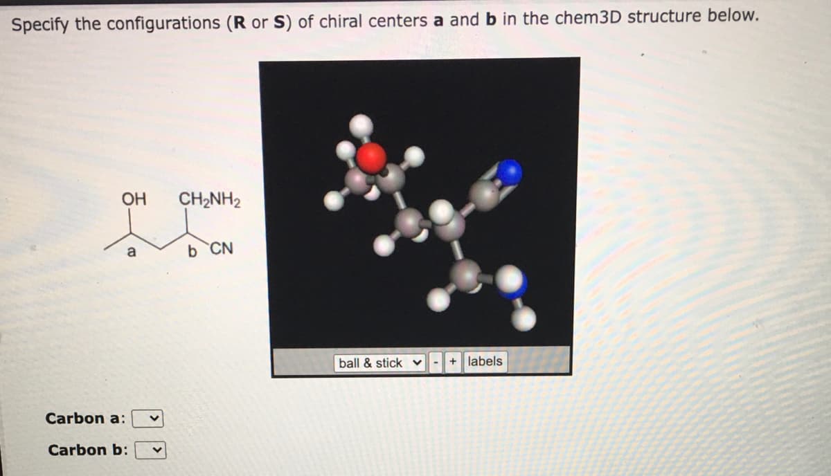 Specify the configurations (R or S) of chiral centers a and b in the chem3D structure below.
OH
CH2NH2
a
b CN
ball & stick v
labels
Carbon a:
Carbon b:
