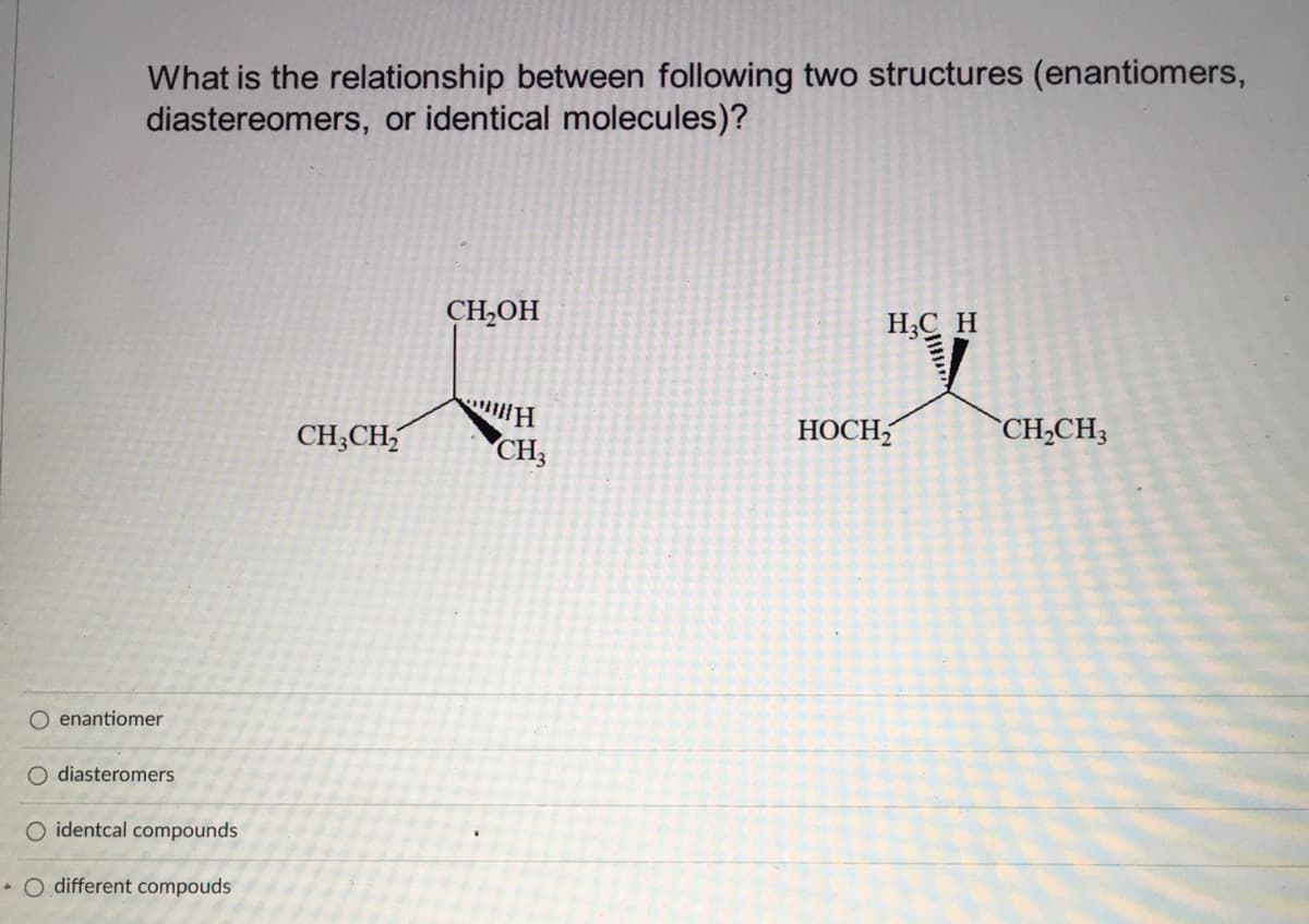 What is the relationship between following two structures (enantiomers,
diastereomers, or identical molecules)?
CH,OH
H;C H
CH;CH,
CH3
НОСН
`CH,CH3
O enantiomer
O diasteromers
O identcal compounds
• O different compouds
