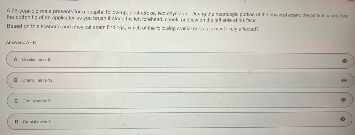 A 78-year-old male presents for a hospital follow-up, post-stroke, two days ago. During the neurologic portion of the physical exam, the patient cannot feel
the cotton tip of an applicator as you brush it along his left forehead, cheek, and jaw on the left side of his face.
Based on this scenario and phsyical exam findings, which of the following cranial nerves is most likely affected?
Answers: A-D
A Cranial nerve 9
B Cranial nerve 12
C Cranial nerve 5
D Cranial nerve 7
O