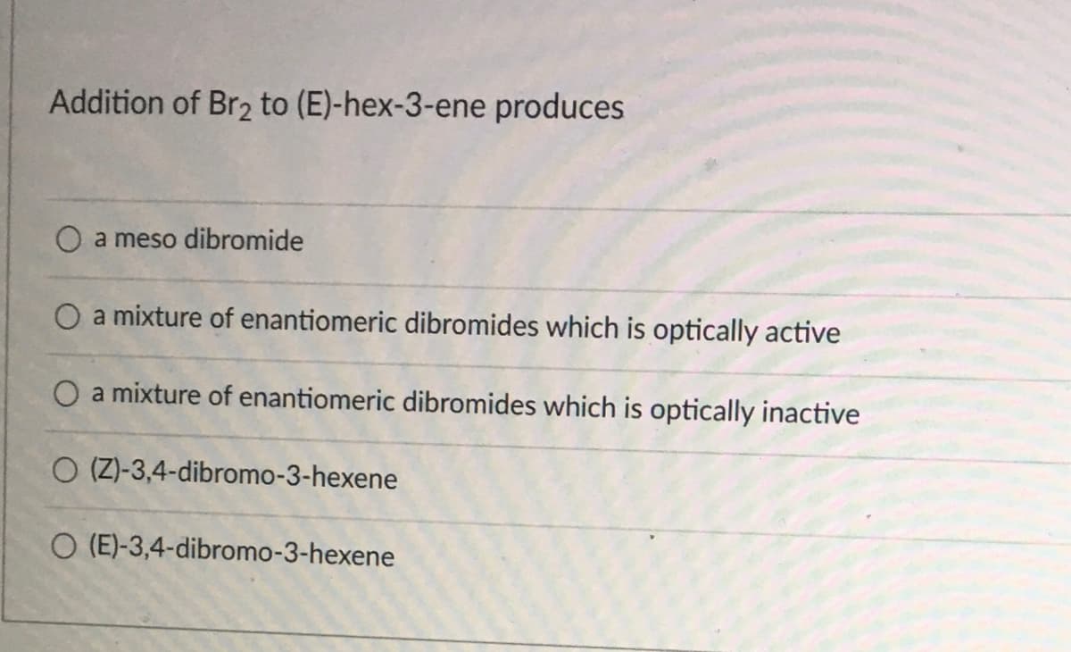 Addition of Br2 to (E)-hex-3-ene produces
O a meso dibromide
O a mixture of enantiomeric dibromides which is optically active
O a mixture of enantiomeric dibromides which is optically inactive
O (Z)-3,4-dibromo-3-hexene
O (E)-3,4-dibromo-3-hexene
