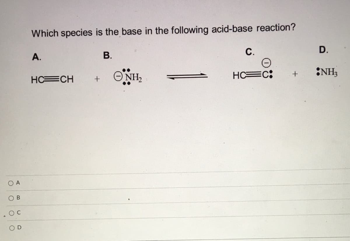 Which species is the base in the following acid-base reaction?
С.
D.
А.
В.
ONH,
HC C:
NH3
HC CH
O A
O B
