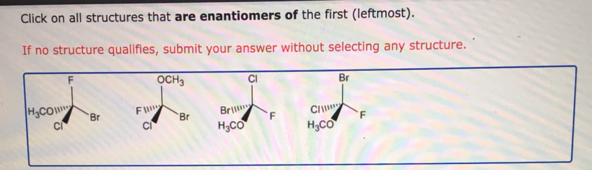 Click on all structures that are enantiomers of the first (leftmost).
If no structure qualifies, submit your answer without selecting any structure.
OCH3
CI
Br
H3CO
F
Br
Br
Br
CI
F
CI
H3CO
H;CO
