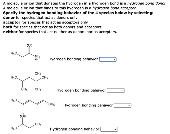 A molecule or ion that donates the hydrogen in a hydrogen bond is a hydrogen bond donor
A molecule or ion that binds to this hydrogen is a hydrogen bond acceptor.
Specify the hydrogen bonding behavior of the 4 species below by selecting:
donor for species that act as donors only
acceptor for species that act as acceptors only
both for species that act as both donors and acceptors
neither for species that act neither as donors nor as acceptors.
:0:
H₂C.
Hydrogen bonding behavior
H3C.
H₂C
H₂C
CH3
:OH
OH
CH3
CH3
CH3
CH3
Hydrogen bonding behavior
CH3
Hydrogen bonding behavior |
Hydrogen bonding behavior |