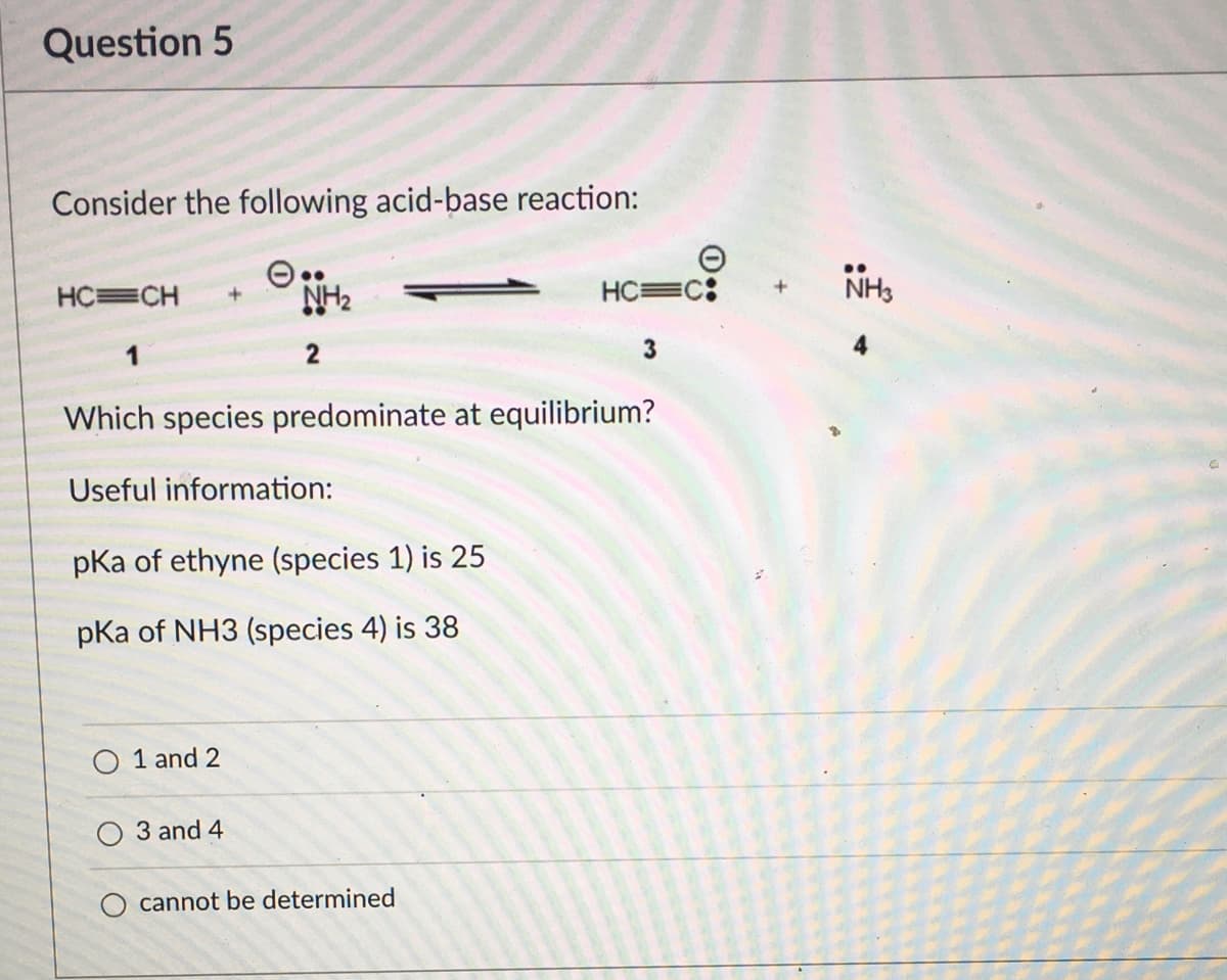 Question 5
Consider the following acid-base reaction:
HC=CH
NH2
HC=C:
1
2
Which species predominate at equilibrium?
Useful information:
pKa of ethyne (species 1) is 25
pKa of NH3 (species 4) is 38
O 1 and 2
3 and 4
cannot be determined
