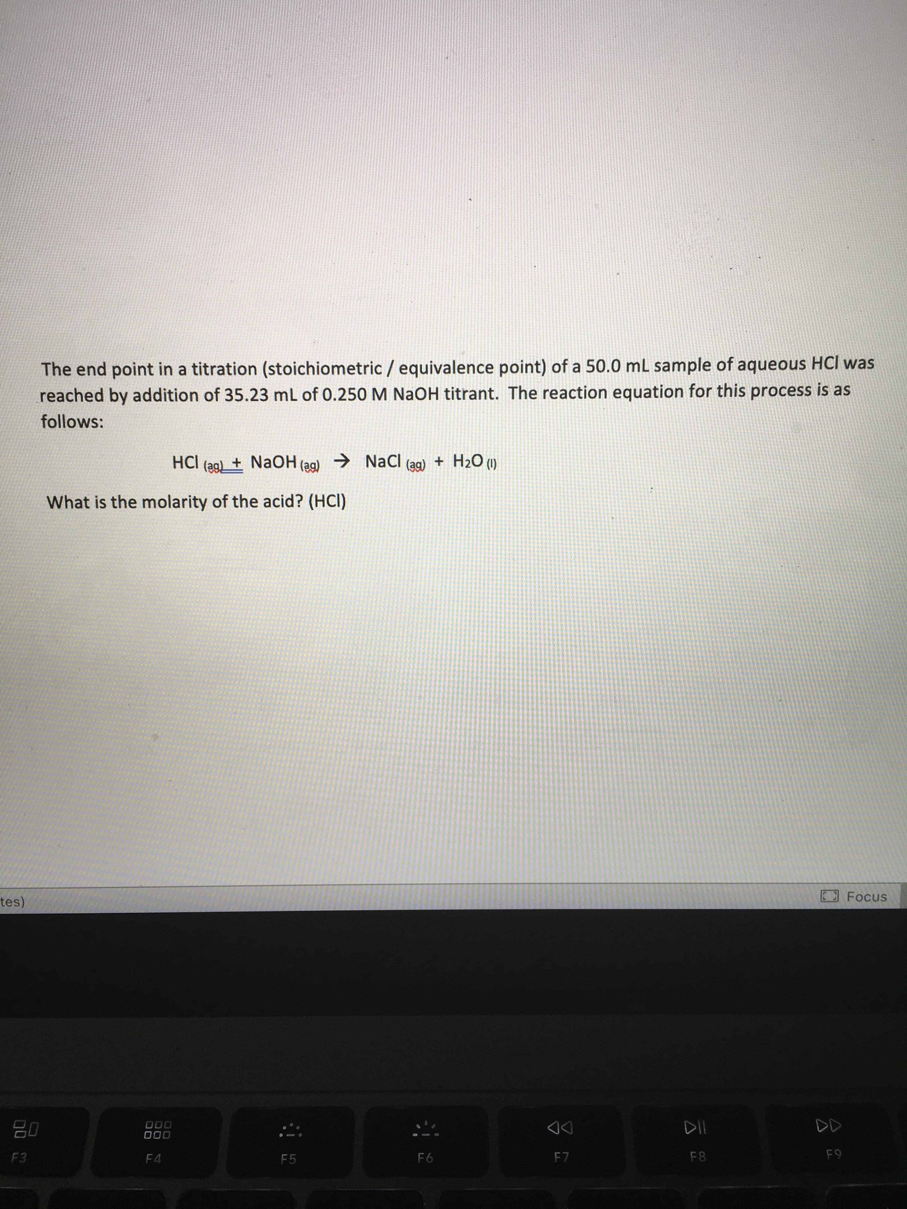 The end point in a titration (stoichiometric / equivalence point) of a 50.0 mL sample of aqueous HCl was
reached by addition of 35.23 mL of 0.250M NaOH titrant. The reaction equation for this process is as
follows:
HCI (ag)_ + NaOH (ag)
→ NaCl
(ag)
+ H2O (1)
What is the molarity of the acid? (HCI)
