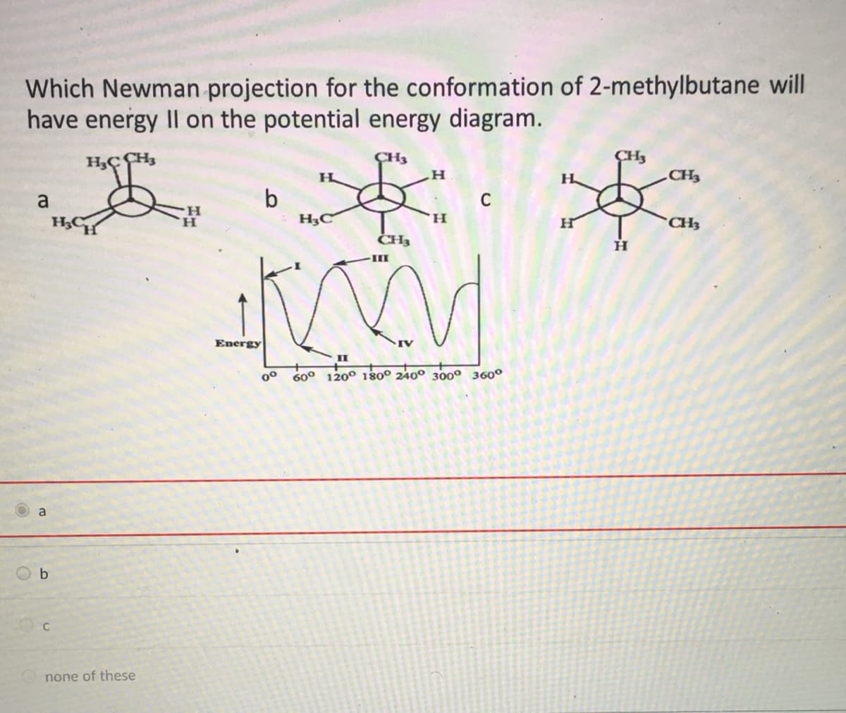 Which Newman projection for the conformation of 2-methylbutane will
have energy II on the potential energy diagram.
CH3
CH3
H.
H
CH3
b
H3C
a
H.
H.
H.
CH3
CH3
III
Energy
II
600
120° 180° 240° 300° 360°
a
none of these
