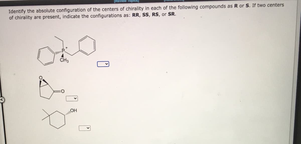 [Review TopIcs]
Identify the absolute configuration of the centers of chirality in each of the following compounds as R or S. If two centers
of chirality are present, indicate the configurations as: RR, SS, RS, or SR.
CH3
