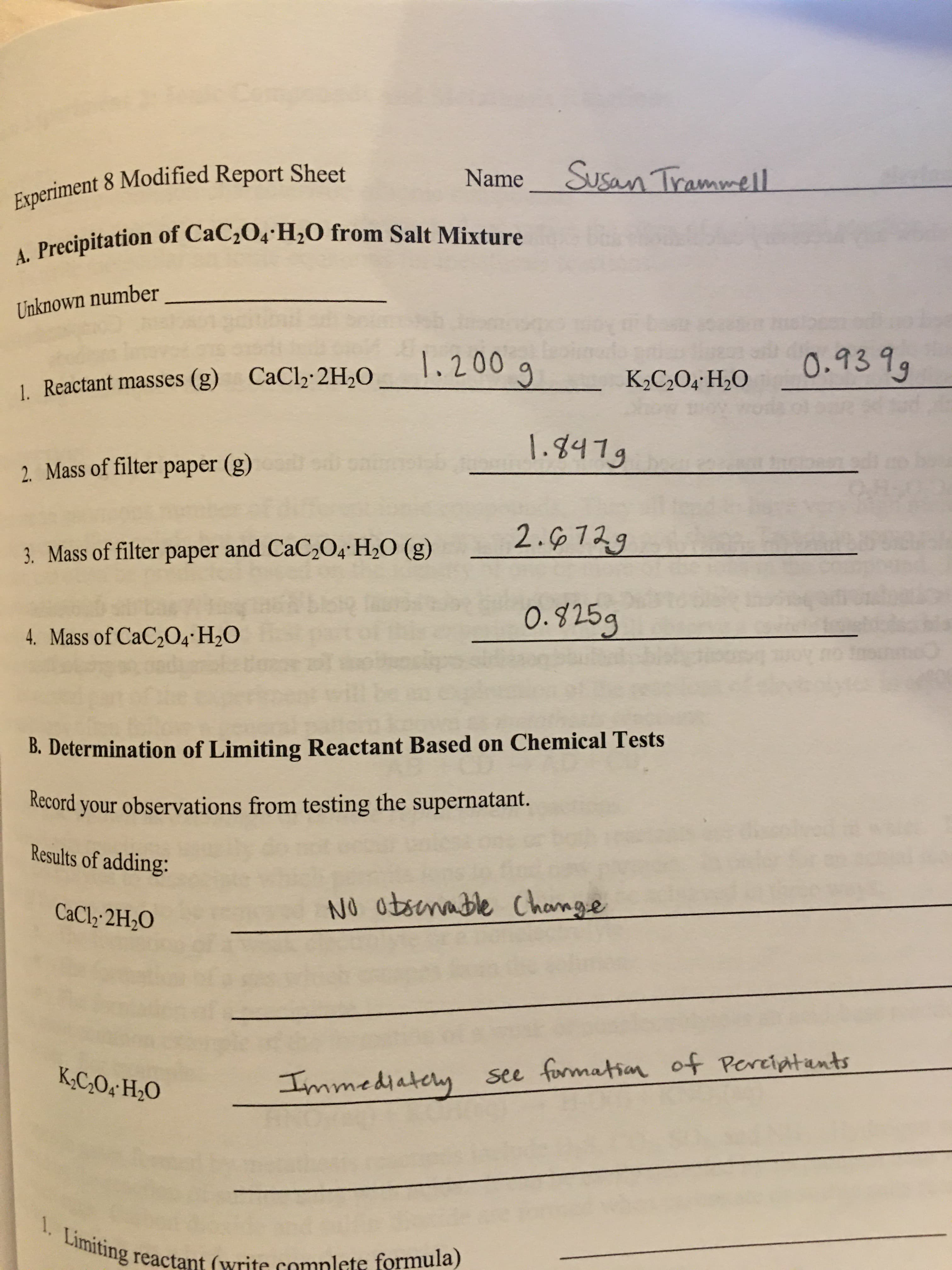 - Precipitation of CaC,O4 H2O from Salt Mixture
nknown number
1.200
0.939g
Reactant masses (g) CaCl2·2H,O
K2C,O4•H2O
1.847g
. Mass of filter paper (g)
2.6729
8. Mass of filter paper and CaC2O4· H2O (g)
O.825g
4. Mass of CaC,O4 H2O
B. Determination of Limiting Reactant Based on Chemical Tests
