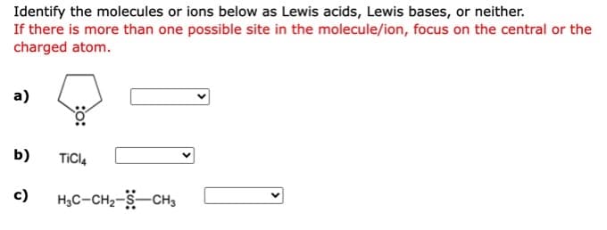 Identify the molecules or ions below as Lewis acids, Lewis bases, or neither.
If there is more than one possible site in the molecule/ion, focus on the central or the
charged atom.
а)
b)
TICI4
c)
H3C-CH2-S-CH3
