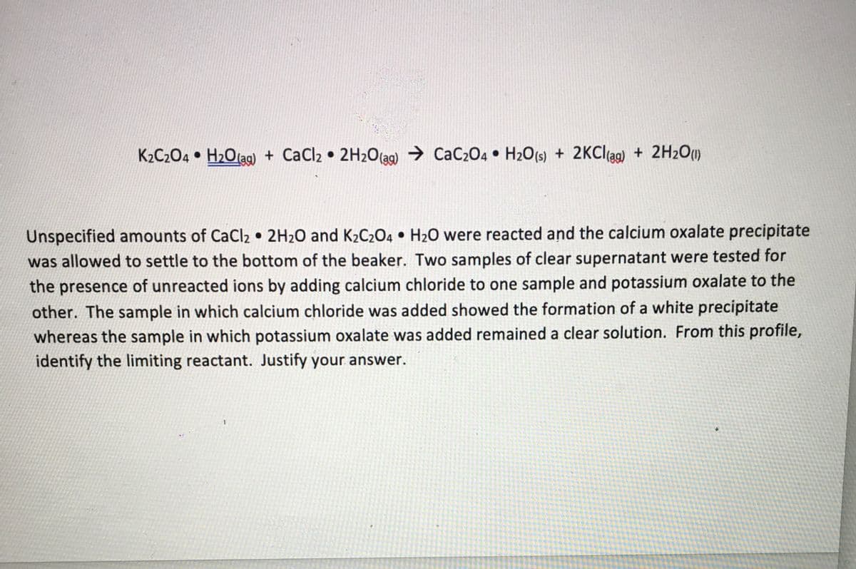 K2C204 • H2Olag) + CaCl2 • 2H2O(ag) → CaC204 • H2O(s) + 2KCI(ag) + 2H2O)
Unspecified amounts of CaCl2 • 2H2O and K2C2O4 • H2O were reacted and the calcium oxalate precipitate
was allowed to settle to the bottom of the beaker. Two samples of clear supernatant were tested for
the presence of unreacted ions by adding calcium chloride to one sample and potassium oxalate to the
other. The sample in which calcium chloride was added showed the formation of a white precipitate
whereas the sample in which potassium oxalate was added remained a clear solution. From this profile,
identify the limiting reactant. Justify your answer.
