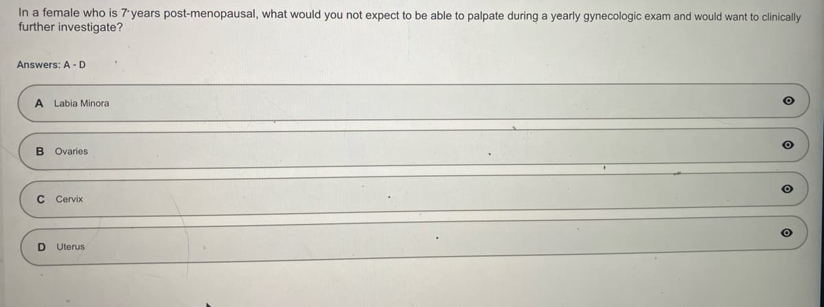 In a female who is 7 years post-menopausal, what would you not expect to be able to palpate during a yearly gynecologic exam and would want to clinically
further investigate?
Answers: A-D
A Labia Minora
B Ovaries
C Cervix
D Uterus
O
O
O