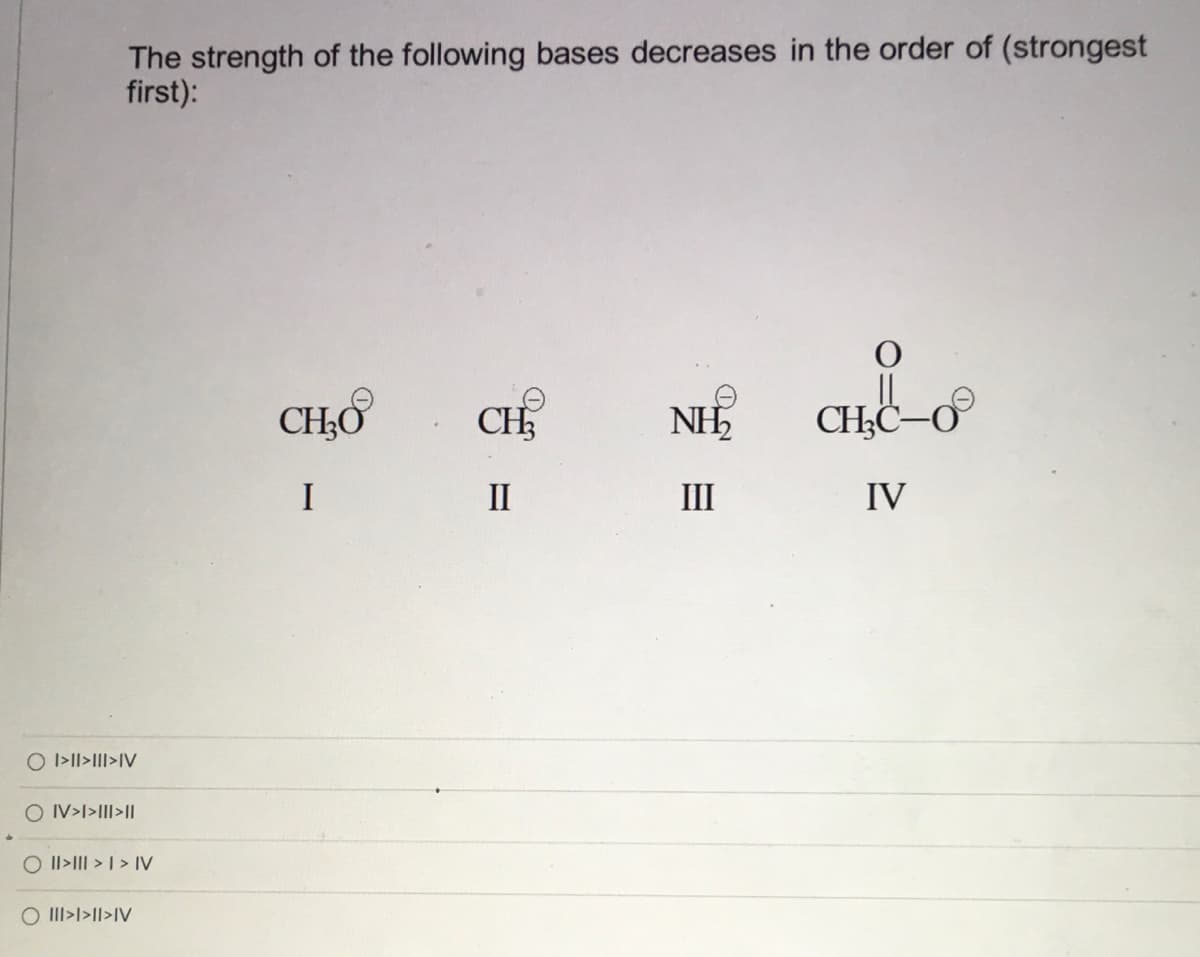 The strength of the following bases decreases in the order of (strongest
first):
CHO
CH.
NH
CH;C–O
I
II
III
IV
O I>II>III>IV
O IV>l>III>|
O Il>III > | > IV
O III>l>Il>IV
